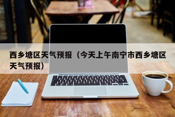 西乡塘区天气预报（今天上午南宁市西乡塘区天气预报）