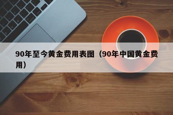 90年至今黄金费用表图（90年中国黄金费用）