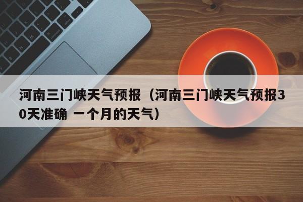 河南三门峡天气预报（河南三门峡天气预报30天准确 一个月的天气）