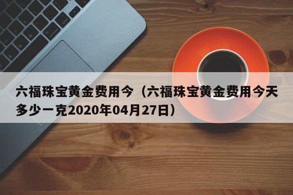 六福珠宝黄金费用今（六福珠宝黄金费用今天多少一克2020年04月27日）