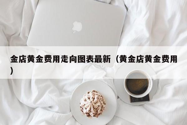 金店黄金费用走向图表最新（黄金店黄金费用）