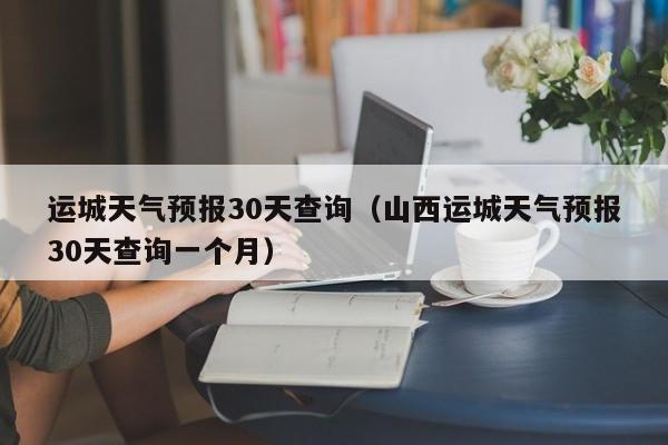 运城天气预报30天查询（山西运城天气预报30天查询一个月）