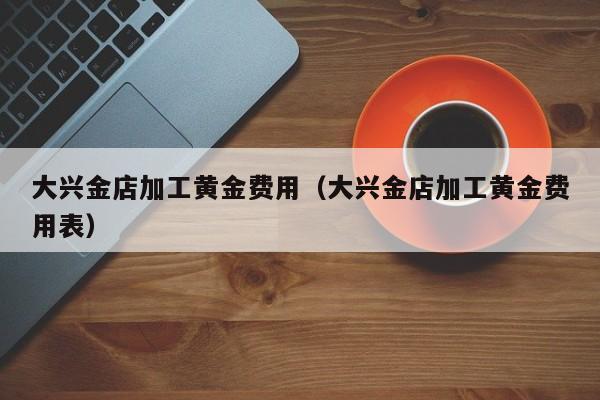 大兴金店加工黄金费用（大兴金店加工黄金费用表）
