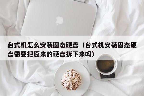 台式机怎么安装固态硬盘（台式机安装固态硬盘需要把原来的硬盘拆下来吗）