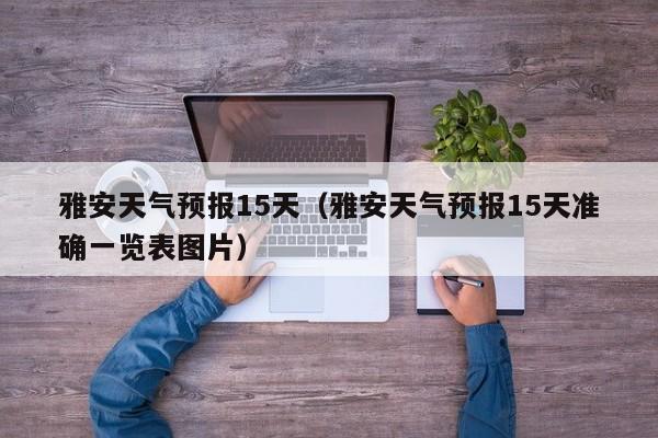 雅安天气预报15天（雅安天气预报15天准确一览表图片）