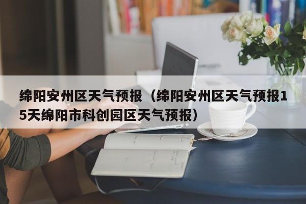 绵阳安州区天气预报（绵阳安州区天气预报15天绵阳市科创园区天气预报）