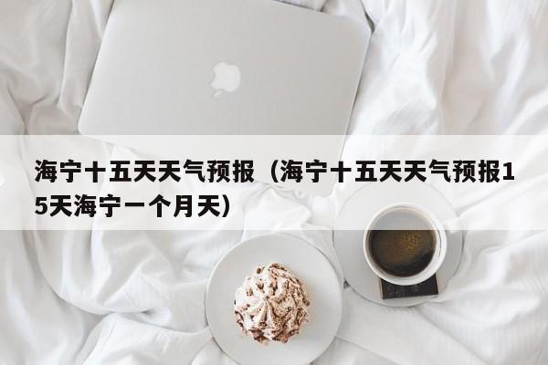 海宁十五天天气预报（海宁十五天天气预报15天海宁一个月天）
