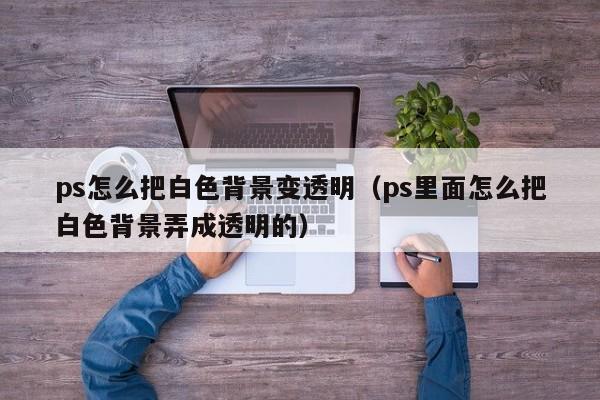 ps怎么把白色背景变透明（ps里面怎么把白色背景弄成透明的）