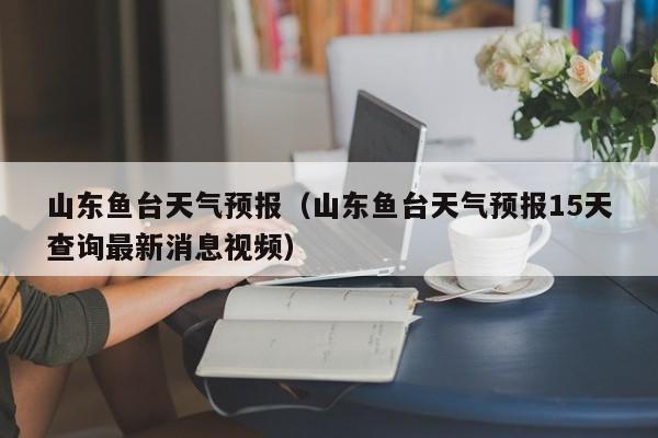 山东鱼台天气预报（山东鱼台天气预报15天查询最新消息视频）