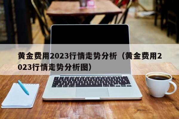 黄金费用2023行情走势分析（黄金费用2023行情走势分析图）
