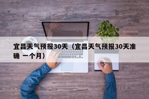 宜昌天气预报30天（宜昌天气预报30天准确 一个月）