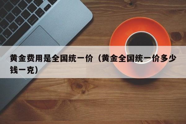 黄金费用是全国统一价（黄金全国统一价多少钱一克）