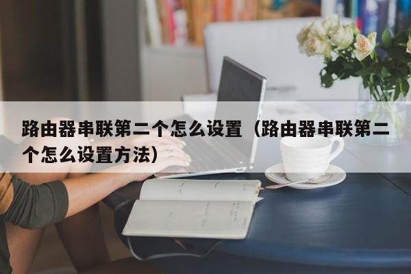 路由器串联第二个怎么设置（路由器串联第二个怎么设置方法）