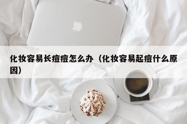 化妆容易长痘痘怎么办（化妆容易起痘什么原因）
