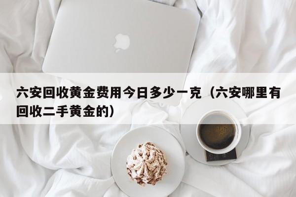 六安回收黄金费用今日多少一克（六安哪里有回收二手黄金的）