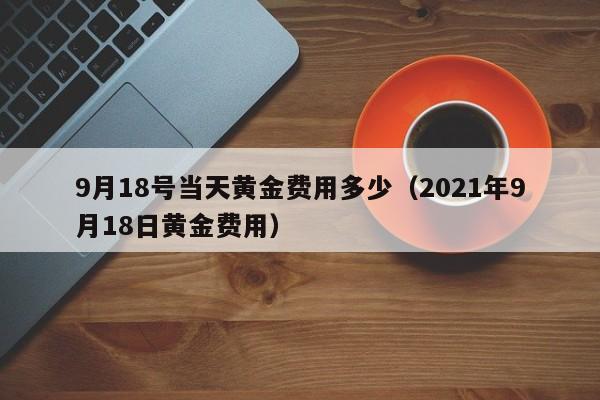 9月18号当天黄金费用多少（2021年9月18日黄金费用）