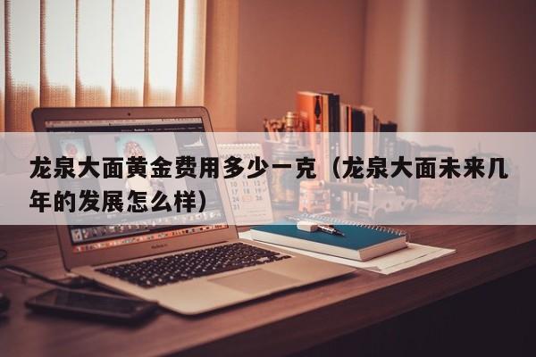 龙泉大面黄金费用多少一克（龙泉大面未来几年的发展怎么样）