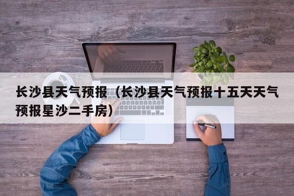 长沙县天气预报（长沙县天气预报十五天天气预报星沙二手房）