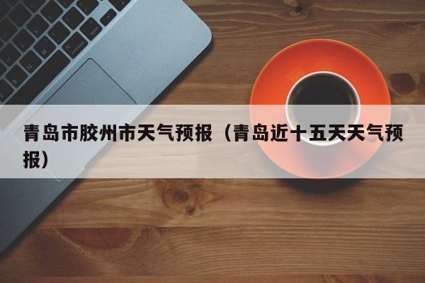 青岛市胶州市天气预报（青岛近十五天天气预报）