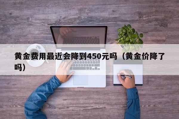 黄金费用最近会降到450元吗（黄金价降了吗）