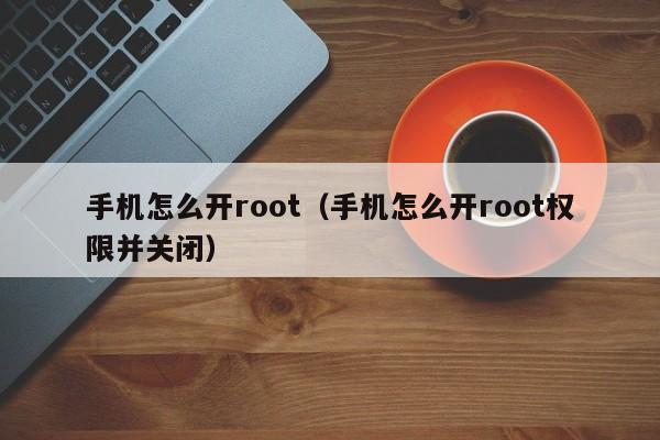 手机怎么开root（手机怎么开root权限并关闭）