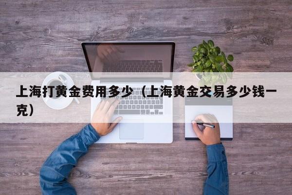 上海打黄金费用多少（上海黄金交易多少钱一克）