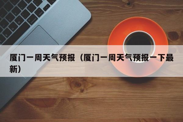 厦门一周天气预报（厦门一周天气预报一下最新）