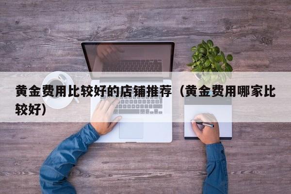 黄金费用比较好的店铺推荐（黄金费用哪家比较好）