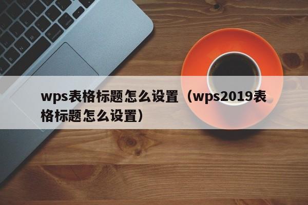wps表格标题怎么设置（wps2019表格标题怎么设置）