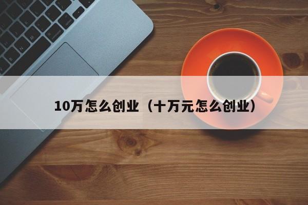 10万怎么创业（十万元怎么创业）