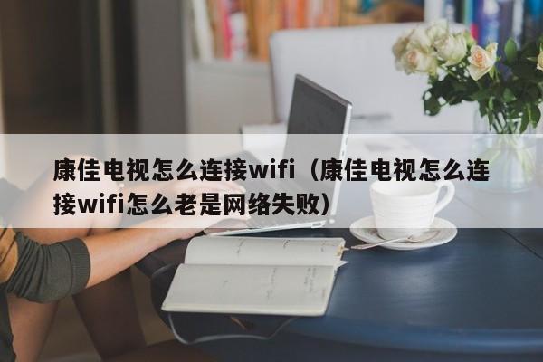 康佳电视怎么连接wifi（康佳电视怎么连接wifi怎么老是网络失败）