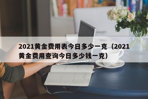 2021黄金费用表今日多少一克（2021黄金费用查询今日多少钱一克）