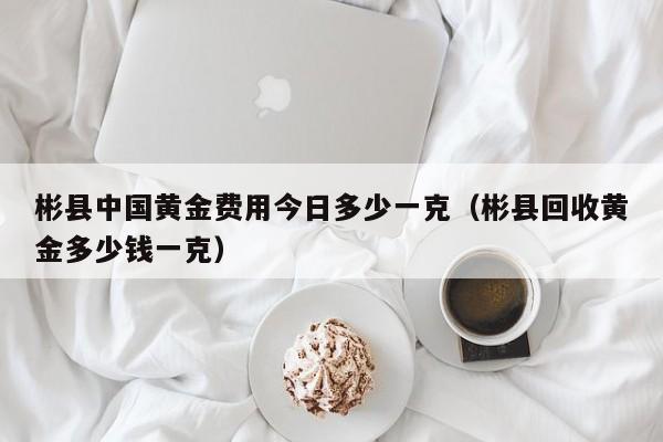 彬县中国黄金费用今日多少一克（彬县回收黄金多少钱一克）