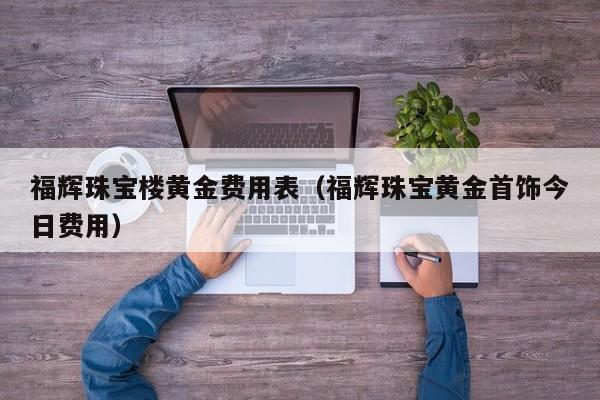 福辉珠宝楼黄金费用表（福辉珠宝黄金首饰今日费用）