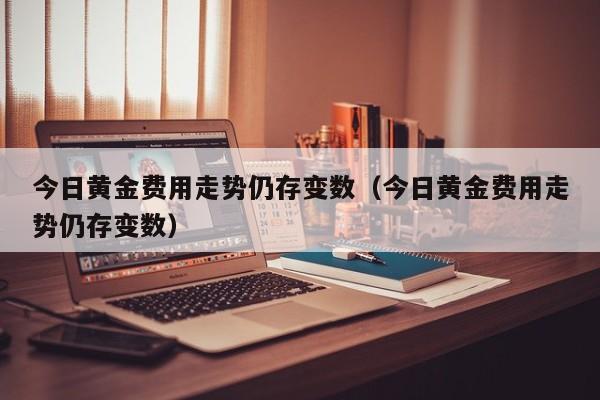 今日黄金费用走势仍存变数（今日黄金费用走势仍存变数）