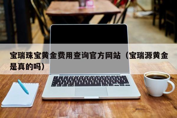 宝瑞珠宝黄金费用查询官方网站（宝瑞源黄金是真的吗）