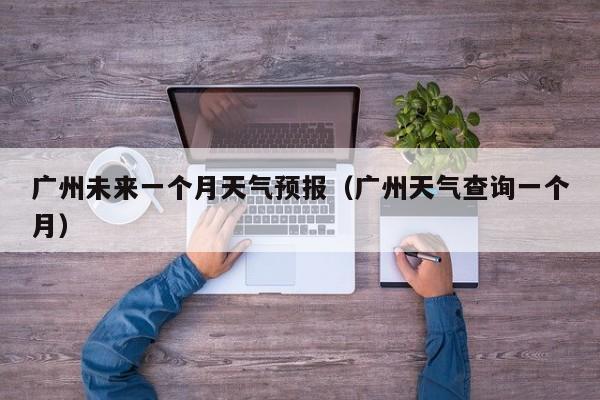 广州未来一个月天气预报（广州天气查询一个月）