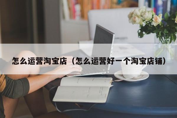 怎么运营淘宝店（怎么运营好一个淘宝店铺）