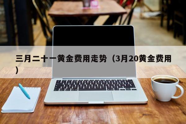 三月二十一黄金费用走势（3月20黄金费用）