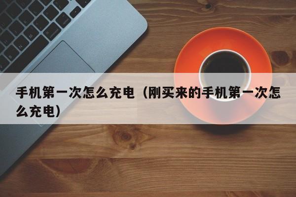 手机第一次怎么充电（刚买来的手机第一次怎么充电）