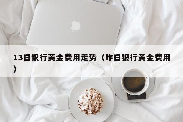 13日银行黄金费用走势（昨日银行黄金费用）