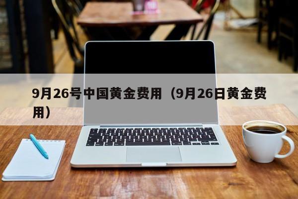 9月26号中国黄金费用（9月26日黄金费用）