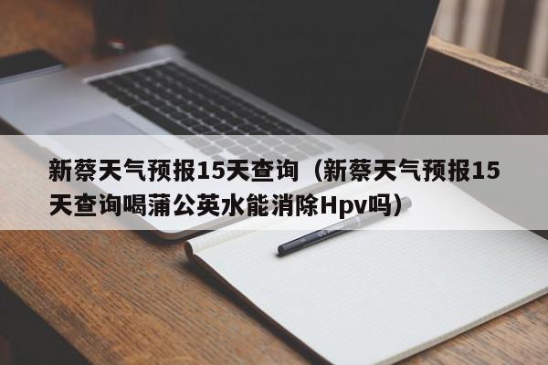 新蔡天气预报15天查询（新蔡天气预报15天查询喝蒲公英水能消除Hpv吗）