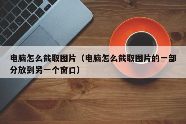 电脑怎么截取图片（电脑怎么截取图片的一部分放到另一个窗口）