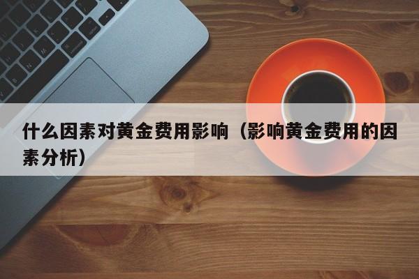 什么因素对黄金费用影响（影响黄金费用的因素分析）
