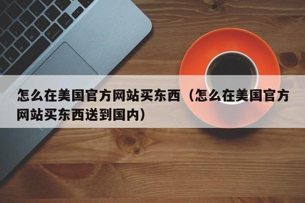 怎么在美国官方网站买东西（怎么在美国官方网站买东西送到国内）