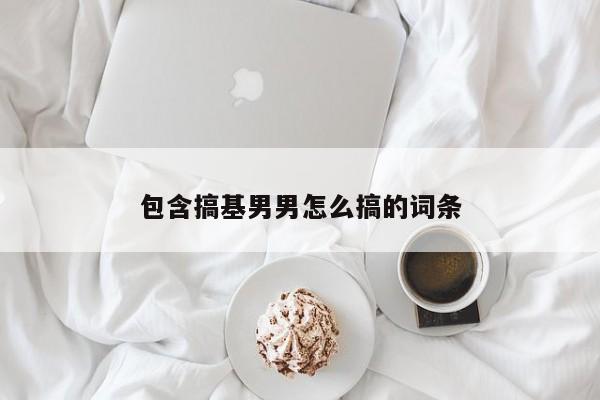 包含搞基男男怎么搞的词条