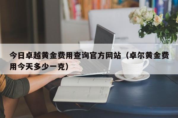 今日卓越黄金费用查询官方网站（卓尔黄金费用今天多少一克）