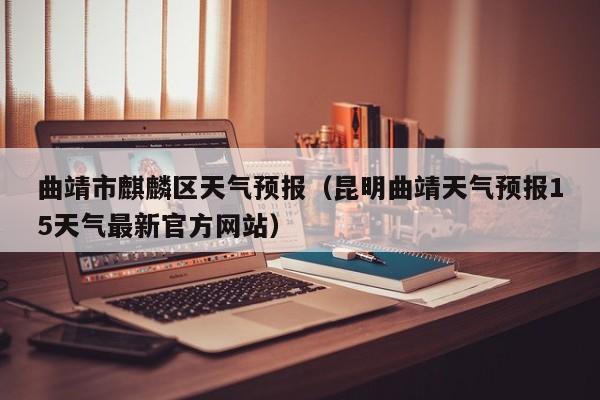 曲靖市麒麟区天气预报（昆明曲靖天气预报15天气最新官方网站）