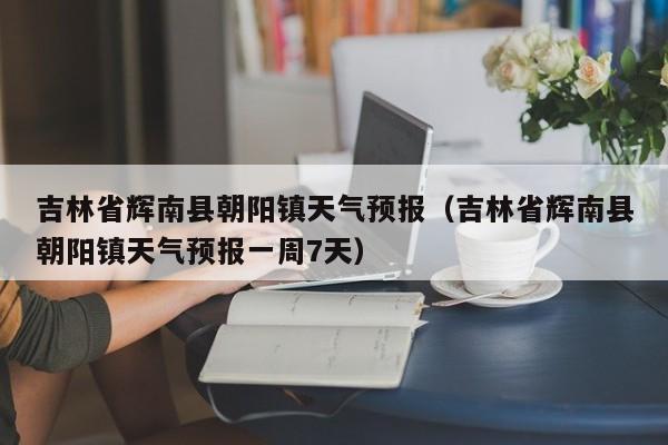 吉林省辉南县朝阳镇天气预报（吉林省辉南县朝阳镇天气预报一周7天）